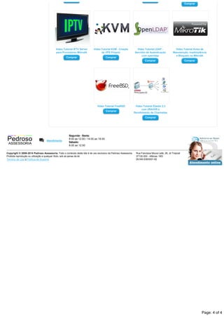 Comprar Comprar
Comprar
Video Tutorial IPTV Server
para Provedores Mikrotik
Comprar
Video Tutorial KVM ­ Criação
de VPS Próprio
Comprar
Video Tutorial LDAP ­
Servidor de Autenticação
com openldap
Comprar
Video Tutorial Aviso de
Manutenção, Inadimplência
e Bloqueio no Mikrotik
Comprar
Vídeo Tutorial FreeBSD
Comprar
Video Tutorial Elastix 2.3
com URA/IVR e
Recebimento de Chamadas
Comprar
Atendimento
Segunda ­ Sexta:
8:00 as 12:00 / 14:00 as 18:00
Sábado:
8:00 as 12:00
Copyright © 2008­2014 Pedroso Assessoria. Todo o conteúdo deste site é de uso exclusivo da Pedroso Assessoria. 
Proibida reprodução ou utilização a qualquer título, sob as penas da lei.
Termos de Uso || Política de Suporte
Rua Francisca Moura Leite, 28, Jd Tropical
37130­000 ­ Alfenas / MG
09.545.638/0001­82
*
*
*
Page: 4 of 4
 