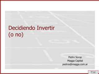 Decidiendo Invertir(o no) Pedro Sorop Magga Capital pedros@magga.com.ar 