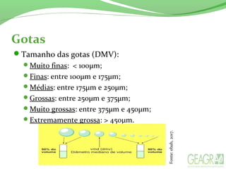 Gotas
Tamanho das gotas (DMV):
Muito finas: < 100µm;
Finas: entre 100µm e 175µm;
Médias: entre 175µm e 250µm;
Grossas: entre 250µm e 375µm;
Muito grossas: entre 375µm e 450µm;
Extremamente grossa: > 450µm.
Fonte:ebah,2017.
 