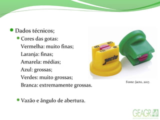 Dados técnicos;
Cores das gotas:
Vermelha: muito finas;
Laranja: finas;
Amarela: médias;
Azul: grossas;
Verdes: muito grossas;
Branca: extremamente grossas.
Vazão e ângulo de abertura.
Fonte: Jacto, 2017.
 