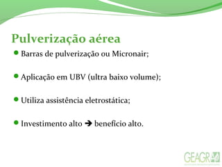 Pulverização aérea
Barras de pulverização ou Micronair;
Aplicação em UBV (ultra baixo volume);
Utiliza assistência eletrostática;
Investimento alto  benefício alto.
 