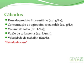 Cálculos
Dose do produto fitossanitário (ex.: g/ha);
Concentração do agroquímico na calda (ex.: g/L);
Volume de calda (ex.: L/ha);
Vazão de cada ponta (ex.: L/min);
Velocidade de trabalho (Km/h).
*Estudo de caso*
 