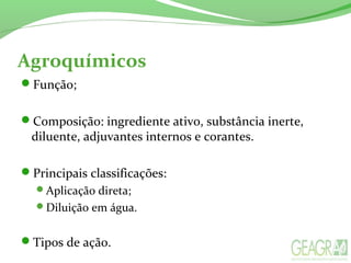 Agroquímicos
Função;
Composição: ingrediente ativo, substância inerte,
diluente, adjuvantes internos e corantes.
Principais classificações:
Aplicação direta;
Diluição em água.
Tipos de ação.
 