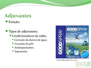 Adjuvantes
Função;
Tipos de adjuvantes;
Condicionadores da calda:
 Correção da dureza da água;
 Correção do pH;
 Antiespumantes;
 Espessante.
Fonte: Mercado Livre, 2017.
 