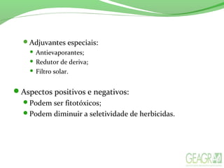 Adjuvantes especiais:
 Antievaporantes;
 Redutor de deriva;
 Filtro solar.
Aspectos positivos e negativos:
Podem ser fitotóxicos;
Podem diminuir a seletividade de herbicidas.
 