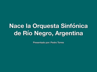 Nace la Orquesta Sinfónica
de Río Negro, Argentina
Presentado por: Pedro Torres
 