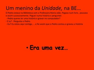 Um menino da Unidade, na BE…
O Pedro estava na Biblioteca com a Professora Maria João. Pegava num livro , pousava
e assim sucessivamente. Peguei numa história e perguntei:
 - Pedro queres ler uma história e gravar no computador?
- E tu? - Pergunta o Pedro.
 - Eu? Eu estou aqui contigo, … e foi assim que o Pedro contou e gravou a história




                    • Era uma vez…
 