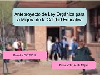 Anteproyecto de Ley Orgánica para
           la Mejora de la Calidad Educativa




          Borrador 03/12/2012


                                Pedro Mª Uruñuela Nájera


URUNAJP
 