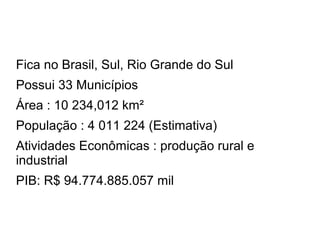 Fica no Brasil, Sul, Rio Grande do Sul
Possui 33 Municípios
Área : 10 234,012 km²
População : 4 011 224 (Estimativa)
Atividades Econômicas : produção rural e
industrial
PIB: R$ 94.774.885.057 mil