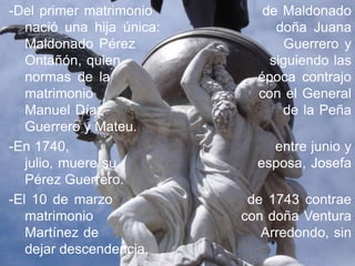 -Del primer matrimonio        de Maldonado
   nació una hija única:        doña Juana
   Maldonado Pérez               Guerrero y
   Ontañón, quien              siguiendo las
   normas de la              época contrajo
   matrimonio                con el General
   Manuel Díaz                   de la Peña
   Guerrero y Mateu.
-En 1740,                      entre junio y
   julio, muere su           esposa, Josefa
   Pérez Guerrero.
-El 10 de marzo             de 1743 contrae
   matrimonio              con doña Ventura
   Martínez de                Arredondo, sin
   dejar descendencia.
 
