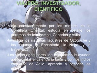 -Viaja constantemente por los montes de la
   Cordillera Oriental; estudia en detalle los
   páramos de Ichubamba, Cebadas y Atillo.
-Investiga los sistemas lacustres de Ozogoche y
   las lagunas la Encantada, la Negra y la
   Estrelllada.
-Los viejos agricultores de Ichubamba le ayudan
   a interpretar el calendario lunar y con los indios
   vaqueros de Atillo, aprende a conocer las
   estrellas.
 