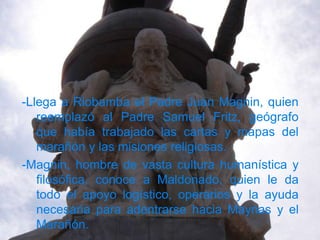 -Llega a Riobamba el Padre Juan Magnin, quien
   reemplazó al Padre Samuel Fritz, geógrafo
   que había trabajado las cartas y mapas del
   marañón y las misiones religiosas.
-Magnin, hombre de vasta cultura humanística y
   filosófica, conoce a Maldonado, quien le da
   todo el apoyo logístico, operarios y la ayuda
   necesaria para adentrarse hacia Maynas y el
   Marañón.
 