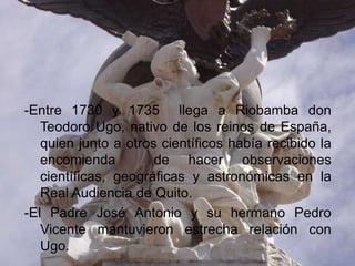 -Entre 1730 y 1735 llega a Riobamba don
   Teodoro Ugo, nativo de los reinos de España,
   quien junto a otros científicos había recibido la
   encomienda         de hacer observaciones
   científicas, geográficas y astronómicas en la
   Real Audiencia de Quito.
-El Padre José Antonio y su hermano Pedro
   Vicente mantuvieron estrecha relación con
   Ugo.
 