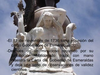 -El 17 de noviembre de 1736 toma posesión del
   cargo Gobernador de Esmeraldas.
-Después de un minucioso recorrido por su
   jurisdicción, Maldonado traza con mano
   maestra la Carta del Gobierno de Esmeraldas
   y deja una serie de observaciones de validez
   científica.
 