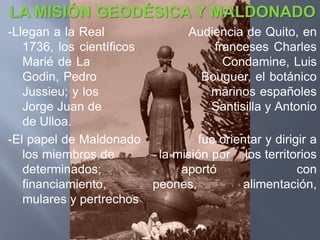 LA MISIÓN GEODÉSICA Y MALDONADO
-Llegan a la Real              Audiencia de Quito, en
   1736, los científicos             franceses Charles
   Marié de La                         Condamine, Luis
   Godin, Pedro                    Bouguer, el botánico
   Jussieu; y los                   marinos españoles
   Jorge Juan de                    Santisilla y Antonio
   de Ulloa.
-El papel de Maldonado            fue orientar y dirigir a
   los miembros de        la misión por los territorios
   determinados;              aportó                  con
   financiamiento,       peones,          alimentación,
   mulares y pertrechos
 