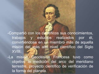 -Compartió con los científicos sus conocimientos,
  trabajos y estudios realizados por él,
  convirtiéndose en un miembro más de aquella
  misión del más alto nivel científico del Siglo
  XVIII.
-La misión Geodésica Francesa tuvo como
  objetivo la medición del arco del meridiano
  terrestre, proyecto científico de verificación de
  la forma del planeta.
 