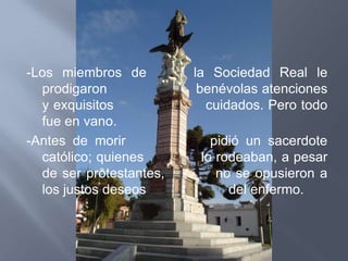 -Los miembros de         la Sociedad Real le
  prodigaron              benévolas atenciones
  y exquisitos             cuidados. Pero todo
  fue en vano.
-Antes de morir             pidió un sacerdote
  católico; quienes       lo rodeaban, a pesar
  de ser protestantes,       no se opusieron a
  los justos deseos            del enfermo.
 