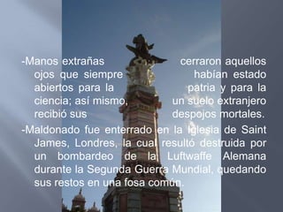 -Manos extrañas               cerraron aquellos
  ojos que siempre               habían estado
  abiertos para la              patria y para la
  ciencia; así mismo,        un suelo extranjero
  recibió sus                despojos mortales.
-Maldonado fue enterrado en la Iglesia de Saint
  James, Londres, la cual resultó destruida por
  un bombardeo de la Luftwaffe Alemana
  durante la Segunda Guerra Mundial, quedando
  sus restos en una fosa común.
 