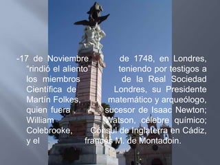 -17 de Noviembre            de 1748, en Londres,
  “rindió el aliento”,      teniendo por testigos a
  los miembros               de la Real Sociedad
  Científica de            Londres, su Presidente
  Martín Folkes,         matemático y arqueólogo,
  quien fuera           sucesor de Isaac Newton;
  William               Watson, célebre químico;
  Colebrooke,        Cónsul de Inglaterra en Cádiz,
  y el             francés M. de Montadoin.
 