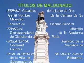 TÍTULOS DE MALDONADO
-ESPAÑA: Caballero       de la Llave de Oro,
  Gentil Hombre             de la Cámara de Su
   Majestad .
  Teniente de               Capitán General
-FRANCIA:                                Miembro
   Correspondiente               de la Academia
   de Ciencias de            París.
-INGLATERRA:                        Miembro de la
   Sociedad                           Científica de
   Londres
-REAL AUDIENCIA                DE QUITO: Alcalde
   de la Villa de                      Riobamba,
   Gobernador de Esmeraldas
 