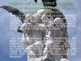 “AQUÍ SE PRESENTA UNA ALMA DE ESAS RARAS Y
SUBLIMES, QUE TIENE EN LA UNA MANO EL
COMPÁS Y EN LA OTRA MANO EL PINCEL, QUIERO
DECIR,     UN    SABIO     PROFUNDAMENTE
INTELIGENTE EN LA GEOGRAFÍA, EN GEOMETRÍA
Y DIESTRO ESCRITOR DE LA HISTORIA.”


 “UN SABIO IGNORADO EN LA PENÍNSULA, NO
BIEN CONOCIDO EN QUITO, OLVIDADO EN LAS
AMÉRICAS, Y APLAUDIDO CON ELOGIOS
SUBLIMES EN AQUELLAS DOS CORTES RIVALES
EN DONDE POR OPUESTOS EXTREMOS, LA UNA
TIENE EN PARTE LA SERENIDAD DEL JUICIO Y LA
OTRA POR PATRIMONIO EL RESPLANDOR DEL
INGENIO”.
 