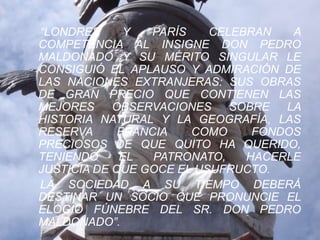 “LONDRES      Y  PARÍS    CELEBRAN   A
COMPETENCIA AL INSIGNE DON PEDRO
MALDONADO Y SU MÉRITO SINGULAR LE
CONSIGUIÓ EL APLAUSO Y ADMIRACIÓN DE
LAS NACIONES EXTRANJERAS: SUS OBRAS
DE GRAN PRECIO QUE CONTIENEN LAS
MEJORES     OBSERVACIONES    SOBRE  LA
HISTORIA NATURAL Y LA GEOGRAFÍA, LAS
RESERVA      FRANCIA   COMO     FONDOS
PRECIOSOS DE QUE QUITO HA QUERIDO,
TENIENDO     EL   PATRONATO,   HACERLE
JUSTICIA DE QUE GOCE EL USUFRUCTO.
LA SOCIEDAD A SU TIEMPO DEBERÁ
DESTINAR UN SOCIO QUE PRONUNCIE EL
ELOGIO FÚNEBRE DEL SR. DON PEDRO
MALDONADO”.
 