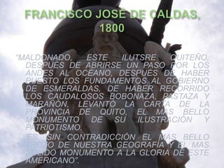 “MALDONADO,    ESTE ILUTSRE   QUITEÑO,
  DESPUÉS DE ABRIRSE UN PASO POR LOS
  ANDES AL OCÉANO, DESPUÉS DE HABER
  PUESTO LOS FUNDAMENTOS AL GOBIERNO
  DE ESMERALDAS, DE HABER RECORRIDO
  LOS CAUDALOSOS BOBONAZA, PASTAZA Y
  MARAÑÓN, LEVANTÓ LA CARTA DE LA
  PROVINCIA DE QUITO, EL MAS BELLO
  MONUMENTO DE SU ILUSTRACIÓN Y
  PATRIOTISMO.
  ES, SIN CONTRADICCIÓN EL MAS BELLO
  TROZO DE NUESTRA GEOGRAFÍA Y EL MAS
  SÓLIDO MONUMENTO A LA GLORIA DE ESTE
  AMERICANO”.
 