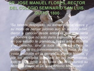 “Su talento despejado, su extraordinaria viveza y
su modo de pensar juicioso aún en aquella edad:
dieron a conocer desde entonces que este sería
un hombre que no solo daría esplendor al colegio
en que estudió la gramática, bellas artes, filosofía
y el derecho, sino a toda la provincia, por la
extensión de los conocimientos de la física, por su
vasta erudición en la geografía, y en la historia, y
por los principios que tuvo en las matemáticas,
todo lo que debió a las luces que le comunicó su
hermano mayor, el Dr. José Antonio Maldonado”.
 