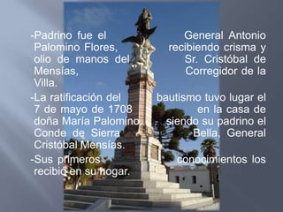 -Padrino fue el              General Antonio
 Palomino Flores,         recibiendo crisma y
 olio de manos del           Sr. Cristóbal de
 Mensías,                     Corregidor de la
 Villa.
-La ratificación del    bautismo tuvo lugar el
 7 de mayo de 1708              en la casa de
 doña María Palomino,     siendo su padrino el
 Conde de Sierra               Bella, General
 Cristóbal Mensías.
-Sus primeros               conocimientos los
 recibió en su hogar.
 
