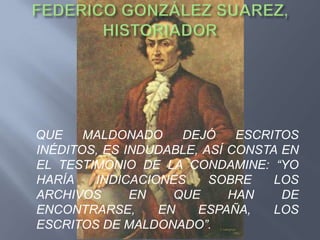 QUE    MALDONADO    DEJÓ     ESCRITOS
INÉDITOS, ES INDUDABLE, ASÍ CONSTA EN
EL TESTIMONIO DE LA CONDAMINE: “YO
HARÍA   INDICACIONES     SOBRE    LOS
ARCHIVOS      EN   QUE      HAN    DE
ENCONTRARSE,     EN    ESPAÑA,    LOS
ESCRITOS DE MALDONADO”.
 