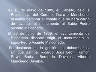 -El 18 de mayo de 1909, el Cabildo, bajo la
   Presidencia del Coronel Octavio Mancheno,
   resuelve nombrar el comité que se hará cargo
   de levantar el monumento al Sabio Pedro
   Vicente Maldonado.
-El 26 de junio de 1909, el ayuntamiento de
   Riobamba dispone erigir el monumento al
   sabio Pedro Vicente Maldonado.
 -Se destacan en la gestión los riobambeños:
   Enrique Barriga, Ricardo Borja León, Ramón
   Puyol Barba, Bernardo Dávalos, Alberto
   Mancheno Dávalos.
 