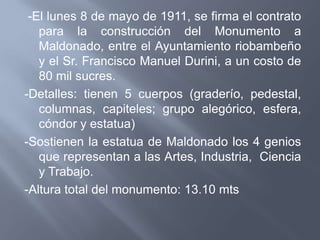 -El lunes 8 de mayo de 1911, se firma el contrato
   para la construcción del Monumento a
   Maldonado, entre el Ayuntamiento riobambeño
   y el Sr. Francisco Manuel Durini, a un costo de
   80 mil sucres.
-Detalles: tienen 5 cuerpos (graderío, pedestal,
   columnas, capiteles; grupo alegórico, esfera,
   cóndor y estatua)
-Sostienen la estatua de Maldonado los 4 genios
   que representan a las Artes, Industria, Ciencia
   y Trabajo.
-Altura total del monumento: 13.10 mts
 