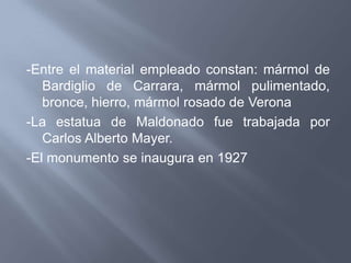 -Entre el material empleado constan: mármol de
   Bardiglio de Carrara, mármol pulimentado,
   bronce, hierro, mármol rosado de Verona
-La estatua de Maldonado fue trabajada por
   Carlos Alberto Mayer.
-El monumento se inaugura en 1927
 