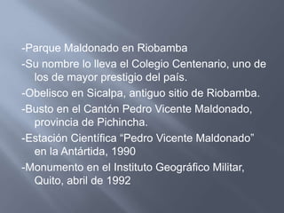 -Parque Maldonado en Riobamba
-Su nombre lo lleva el Colegio Centenario, uno de
  los de mayor prestigio del país.
-Obelisco en Sicalpa, antiguo sitio de Riobamba.
-Busto en el Cantón Pedro Vicente Maldonado,
  provincia de Pichincha.
-Estación Científica “Pedro Vicente Maldonado”
  en la Antártida, 1990
-Monumento en el Instituto Geográfico Militar,
  Quito, abril de 1992
 