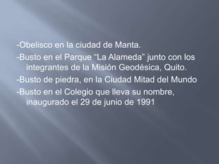 -Obelisco en la ciudad de Manta.
-Busto en el Parque “La Alameda” junto con los
  integrantes de la Misión Geodésica, Quito.
-Busto de piedra, en la Ciudad Mitad del Mundo
-Busto en el Colegio que lleva su nombre,
  inaugurado el 29 de junio de 1991
 