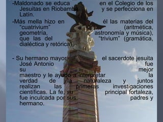 -Maldonado se educa                en el Colegio de los
  Jesuitas en Riobamba              y se perfecciona en
  Latín.
-Más mella hizo en                  él las materias del
  “cuatrivium”                              (aritmética,
  geometría,                     astronomía y música),
  que las del                     “trivium” (gramática,
  dialéctica y retórica)

- Su hermano mayor,                 el sacerdote jesuita
   José Antonio                                       fue
   su                                               mejor
   maestro y le ayudó a interpretar                     la
   verdad       de     la    naturaleza     y      juntos
   realizan       las     primeras      investigaciones
   científicas. La fe, su            principal fortaleza,
   fue inculcada por sus                        padres y
   hermano.
 