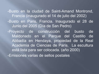 -Busto en la ciudad de Saint-Amand Montrond,
  Francia (inaugurado el 14 de julio del 2002)
-Busto en Paris, Francia. Inaugurado el 28 de
  Junio del 2005 (Día de San Pedro)
-Proyecto de construcción del busto de
  Maldonado en el Parque del Castillo de
  Abbadía en Hendaya, propiedad de la Real
  Academia de Ciencias de París. La escultura
  está lista para ser colocada. (año 2000)
-Emisiones varias de sellos postales
 