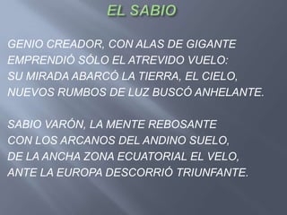 GENIO CREADOR, CON ALAS DE GIGANTE
EMPRENDIÓ SÓLO EL ATREVIDO VUELO:
SU MIRADA ABARCÓ LA TIERRA, EL CIELO,
NUEVOS RUMBOS DE LUZ BUSCÓ ANHELANTE.

SABIO VARÓN, LA MENTE REBOSANTE
CON LOS ARCANOS DEL ANDINO SUELO,
DE LA ANCHA ZONA ECUATORIAL EL VELO,
ANTE LA EUROPA DESCORRIÓ TRIUNFANTE.
 