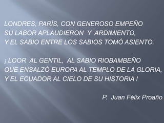 LONDRES, PARÍS, CON GENEROSO EMPEÑO
SU LABOR APLAUDIERON Y ARDIMIENTO,
Y EL SABIO ENTRE LOS SABIOS TOMÓ ASIENTO.

¡ LOOR AL GENTIL, AL SABIO RIOBAMBEÑO
QUE ENSALZÓ EUROPA AL TEMPLO DE LA GLORIA,
Y EL ECUADOR AL CIELO DE SU HISTORIA !

                          P. Juan Félix Proaño
 