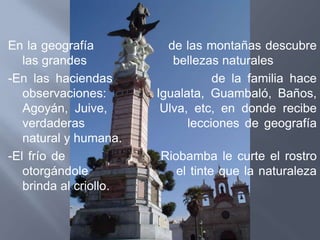 En la geografía           de las montañas descubre
   las grandes             bellezas naturales
-En las haciendas                  de la familia hace
   observaciones:       Igualata, Guambaló, Baños,
   Agoyán, Juive,        Ulva, etc, en donde recibe
   verdaderas                 lecciones de geografía
   natural y humana.
-El frío de             Riobamba le curte el rostro
   otorgándole             el tinte que la naturaleza
   brinda al criollo.
 