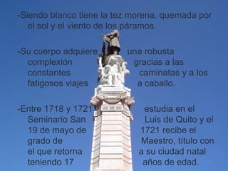 -Siendo blanco tiene la tez morena, quemada por
   el sol y el viento de los páramos.

-Su cuerpo adquiere       una robusta
  complexión               gracias a las
  constantes                caminatas y a los
  fatigosos viajes          a caballo.

-Entre 1718 y 1721            estudia en el
  Seminario San               Luis de Quito y el
  19 de mayo de              1721 recibe el
  grado de                   Maestro, título con
  el que retorna             a su ciudad natal
  teniendo 17                 años de edad.
 