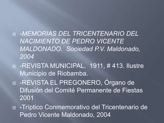    -MEMORIAS DEL TRICENTENARIO DEL
    NACIMIENTO DE PEDRO VICENTE
    MALDONADO. Sociedad P.V. Maldonado,
    2004
   -REVISTA MUNICIPAL. 1911, # 413. Ilustre
    Municipio de Riobamba.
   -REVISTA EL PREGONERO, Órgano de
    Difusión del Comité Permanente de Fiestas
    2001
   -Tríptico Conmemorativo del Tricentenario de
    Pedro Vicente Maldonado, 2004
 