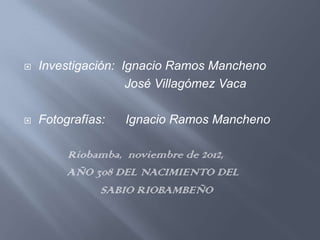    Investigación: Ignacio Ramos Mancheno
                    José Villagómez Vaca

   Fotografías:   Ignacio Ramos Mancheno

         Riobamba, noviembre de 2012,
         AÑO 308 DEL NACIMIENTO DEL
              SABIO RIOBAMBEÑO
 