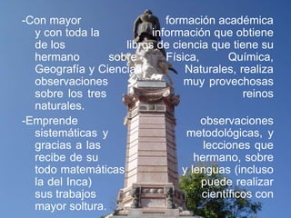 -Con mayor                   formación académica
  y con toda la           información que obtiene
  de los            libros de ciencia que tiene su
  hermano        sobre       Física,       Química,
  Geografía y Ciencias           Naturales, realiza
  observaciones                  muy provechosas
  sobre los tres                              reinos
  naturales.
-Emprende                            observaciones
  sistemáticas y                 metodológicas, y
  gracias a las                      lecciones que
  recibe de su                     hermano, sobre
  todo matemáticas              y lenguas (incluso
  la del Inca)                       puede realizar
  sus trabajos                       científicos con
  mayor soltura.
 