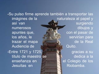 -Su pulso firme aprende también a transportar las
  imágines de la           naturaleza al papel y
  así van                              surgiendo
  numerosos                             dibujos y
  apuntes que,                   con el pasar de
  los años, le                     servirían para
  trazar el mapa                      de la Real
  Audiencia de                   Quito.
-Entre 1721 y 1725,                  gracias a su
  título de maestro se                dedica a la
  enseñanza en                 el Colegio de los
  Jesuítas en                     Riobamba.
 