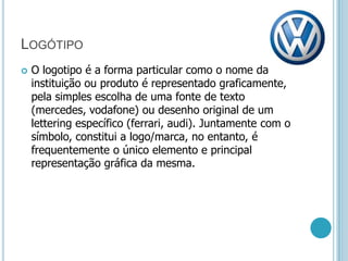 LogótipoO logotipo é a forma particular como o nome da instituição ou produto é representado graficamente, pela simples escolha de uma fonte de texto (mercedes, vodafone) ou desenho original de um lettering específico (ferrari, audi). Juntamente com o símbolo, constitui a logo/marca, no entanto, é frequentemente o único elemento e principal representação gráfica da mesma.
