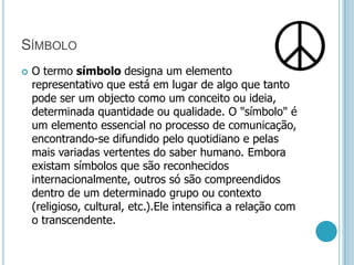 SímboloO termo símbolo designa um elemento representativo que está em lugar de algo que tanto pode ser um objecto como um conceito ou ideia, determinada quantidade ou qualidade. O "símbolo" é um elemento essencial no processo de comunicação, encontrando-se difundido pelo quotidiano e pelas mais variadas vertentes do saber humano. Embora existam símbolos que são reconhecidos internacionalmente, outros só são compreendidos dentro de um determinado grupo ou contexto (religioso, cultural, etc.).Ele intensifica a relação com o transcendente.