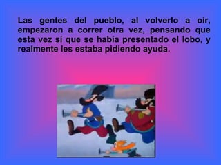 Las gentes del pueblo, al volverlo a oír, empezaron a correr otra vez, pensando que esta vez sí que se había presentado el lobo, y realmente les estaba pidiendo ayuda.  
