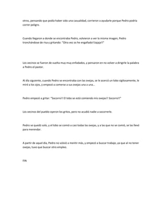 otros, pensando que podía haber sido una casualidad, corrieron a ayudarle porque Pedro podría
correr peligro.
Cuando llegaron a donde se encontraba Pedro, volvieron a ver la misma imagen, Pedro
tronchándose de risa y gritando: “Otra vez os he engañado!!Jajaja!!”
Los vecinos se fueron de vuelta muy muy enfadados, y pensaron en no volver a dirigirle la palabra
a Pedro el pastor.
Al día siguiente, cuando Pedro se encontraba con las ovejas, se le acercó un lobo sigilosamente, le
miró a los ojos, y empezó a comerse a sus ovejas una a una…
Pedro empezó a gritar: “Socorro!! El lobo se está comiendo mis ovejas!! Socorro!!”
Los vecinos del pueblo oyeron los gritos, pero no acudió nadie a socorrerle.
Pedro se quedó solo, y el lobo se comió a casi todas las ovejas, y a las que no se comió, se las llevó
para merendar.
A partir de aquel día, Pedro no volvió a mentir más, y empezó a buscar trabajo, ya que al no tener
ovejas, tuvo que buscar otro empleo.
FIN
 