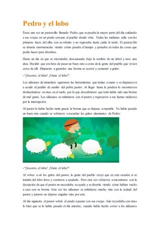 Pedro y el lobo
Érase una vez un pastorcillo llamado Pedro, que se pasaba la mayor parte del día cuidando
a sus ovejas en un prado cercano al pueblo donde vivía. Todas las mañanas salía con las
primeras luces del alba con su rebaño y no regresaba hasta caída la tarde. El pastorcillo
se aburría enormemente viendo cómo pasaba el tiempo y pensaba en todas las cosas que
podía hacer para divertirse.
Hasta un día en que se encontraba descansando bajo la sombra de un árbol y tuvo una
idea. Decidió que era hora de pasar un buen rato a costa de la gente del pueblo que vivían
cerca de allí. Dispuesto a gastarles una broma se acercó y comenzó a gritar:
-“¡Socorro, el lobo! ¡Viene el lobo!”.
Los aldeanos de inmediato agarraron las herramientas que tenían a mano y se dispusieron
a acudir al pedido de auxilio del pobre pastor. Al llegar hasta la pradera lo encontraron
deshaciéndose en risas en el suelo, por lo que descubrieron que todo había sido una broma
de mal gusto. Los aldeanos se enfadaron con el pastor y regresaron a sus faenas molestos
por la interrupción.
Al pastor le había hecho tanta gracia la broma que se dispuso a repetirla. Ya había pasado
un buen rato cuando se volvieron a escuchar los gritos alarmantes de Pedro:
-“¡Socorro, el lobo! ¡Viene el lobo!”.
Al volver a oír los gritos del pastor, la gente del pueblo creyó que en esta ocasión sí se
trataba del lobo feroz y corrieron a ayudarlo. Pero otra vez volvieron a encontrarse con la
decepción de que el pastor no necesitaba su ayuda y se divertía viendo cómo habían vuelto
a caer con su broma. Esta vez los aldeanos se enfadaron mucho más con la actitud del
pastor y juraron no dejarse engañar más por este.
Al día siguiente el pastor volvió al prado a pastar con sus ovejas. Aún recordaba con risas
lo bien que se lo había pasado el día anterior, cuando había hecho correr a los aldeanos
 